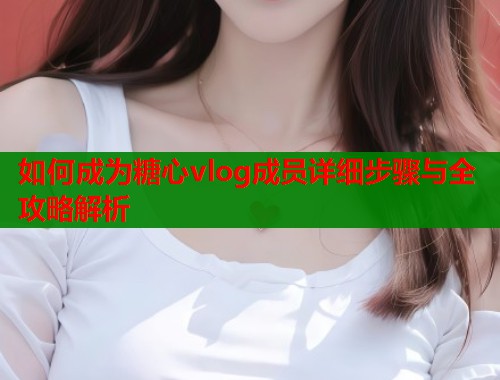 如何成为糖心vlog成员详细步骤与全攻略解析 第1张 如何成为糖心vlog成员详细步骤与全攻略解析 第1张