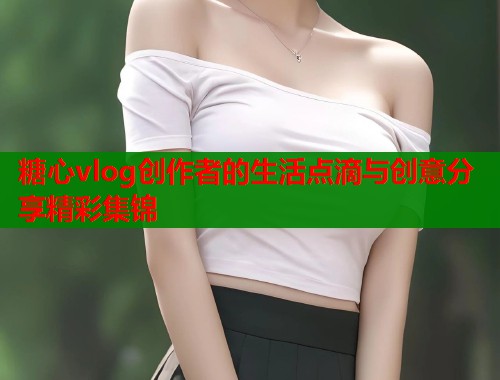 糖心vlog创作者的生活点滴与创意分享精彩集锦 第1张 糖心vlog创作者的生活点滴与创意分享精彩集锦 第1张