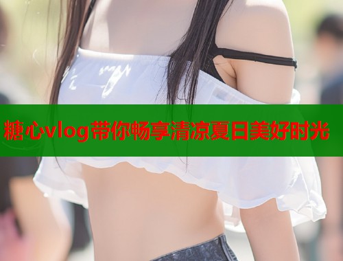 糖心vlog带你畅享清凉夏日美好时光 第1张 糖心vlog带你畅享清凉夏日美好时光 第1张