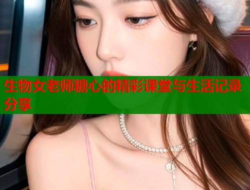 生物女老师糖心的精彩课堂与生活记录分享  第1张