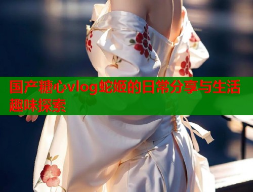 国产糖心vlog蛇姬的日常分享与生活趣味探索  第1张