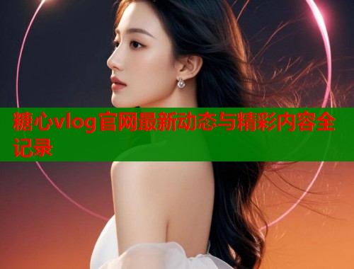 糖心vlog官网最新动态与精彩内容全记录  第1张