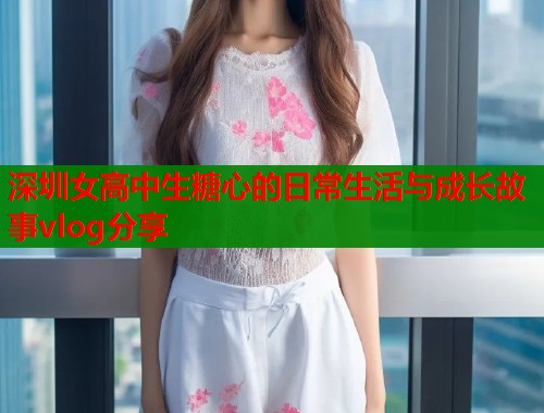 深圳女高中生糖心的日常生活与成长故事vlog分享  第1张