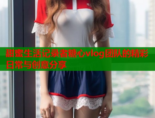 甜蜜生活记录者糖心vlog团队的精彩日常与创意分享  第1张