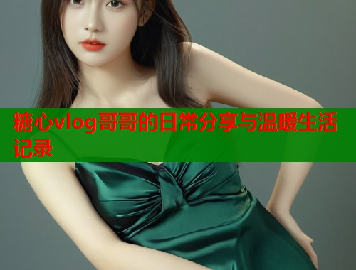 糖心vlog哥哥的日常分享与温暖生活记录 第1张 糖心vlog哥哥的日常分享与温暖生活记录 第1张