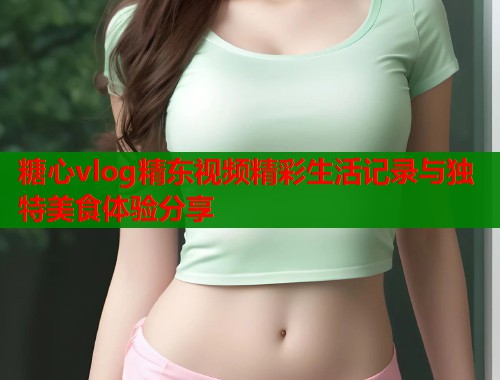 糖心vlog精东视频精彩生活记录与独特美食体验分享 第1张 糖心vlog精东视频精彩生活记录与独特美食体验分享 第1张