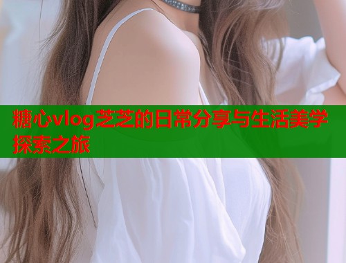 糖心vlog芝芝的日常分享与生活美学探索之旅  第1张