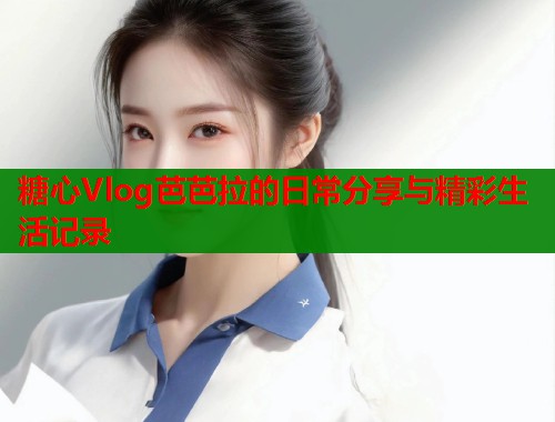 糖心Vlog芭芭拉的日常分享与精彩生活记录  第1张