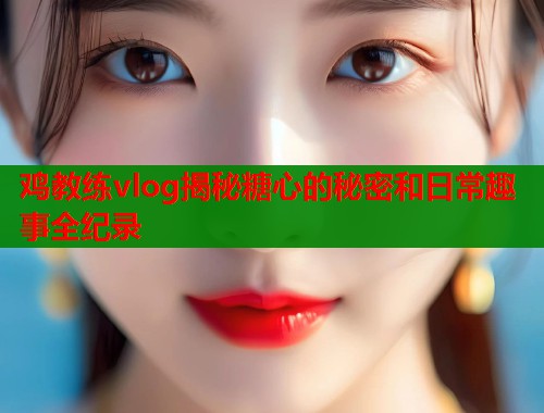 鸡教练vlog揭秘糖心的秘密和日常趣事全纪录 第1张 鸡教练vlog揭秘糖心的秘密和日常趣事全纪录 第1张