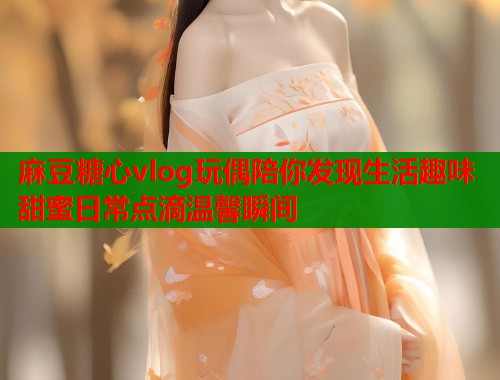 麻豆糖心vlog玩偶陪你发现生活趣味甜蜜日常点滴温馨瞬间  第1张